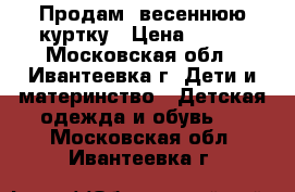 Продам  весеннюю куртку › Цена ­ 500 - Московская обл., Ивантеевка г. Дети и материнство » Детская одежда и обувь   . Московская обл.,Ивантеевка г.